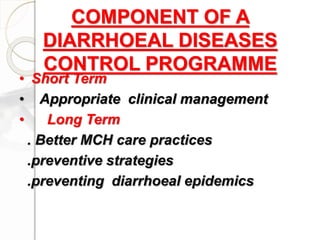 COMPONENT OF A
DIARRHOEAL DISEASES
CONTROL PROGRAMME
• Short Term
• Appropriate clinical management
• Long Term
. Better MCH care practices
.preventive strategies
.preventing diarrhoeal epidemics
 