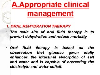 A.Appropriate clinical
management
1. ORAL REHYDRATION THERAPY
• The main aim of oral fluid therapy is to
prevent dehydration and reduce mortality.
• Oral fluid therapy is based on the
observation that glucose given orally
enhances the intestinal absorption of salt
and water and is capable of correcting the
electrolyte and water deficit.
 