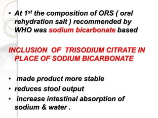 • At 1st the composition of ORS ( oral
rehydration salt ) recommended by
WHO was sodium bicarbonate based
INCLUSION OF TRISODIUM CITRATE IN
PLACE OF SODIUM BICARBONATE
• made product more stable
• reduces stool output
• increase intestinal absorption of
sodium & water .
 