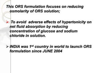 This ORS formulation focuses on reducing
osmolarity of ORS solution;
 To avoid adverse effects of hypertonicity on
net fluid absorption by reducing
concentration of glucose and sodium
chloride in solution.
 INDIA was 1st country in world to launch ORS
formulation since JUNE 2004
 