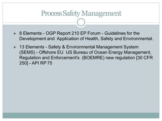  8 Elements - OGP Report 210 EP Forum - Guidelines for the
Development and Application of Health, Safety and Environmental.
 13 Elements - Safety & Environmental Management System
(SEMS) - Offshore EU US Bureau of Ocean Energy Management,
Regulation and Enforcement's (BOEMRE) new regulation [30 CFR
250] - API RP 75
ProcessSafetyManagement
 
