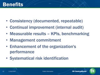 Public Information12 1/18/2016
• Consistency (documented, repeatable)
• Continual improvement (internal audit)
• Measurable results – KPIs, benchmarking
• Management commitment
• Enhancement of the organization's
performance
• Systematical risk identification
Benefits
 