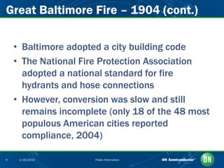 Public Information4 1/18/2016
Great Baltimore Fire – 1904 (cont.)
• Baltimore adopted a city building code
• The National Fire Protection Association
adopted a national standard for fire
hydrants and hose connections
• However, conversion was slow and still
remains incomplete (only 18 of the 48 most
populous American cities reported
compliance, 2004)
 