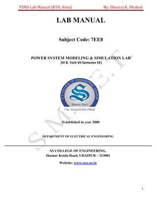 PSMS Lab Manual (RTU, Kota) By: Dheeraj K. Dhaked
1
LAB MANUAL
Subject Code: 7EE8
POWER SYSTEM MODELING & SIMULATION LAB
(IV B. Tech VII Semester EE)
Established in year 2000
DEPARTMENT OF ELECTRICAL ENGINEERING
SS COLLEGE OF ENGINEERING,
Jhamar Kotda Road, UDAIPUR – 313001
Website: www.ssce.ac.in
 