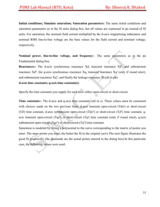 PSMS Lab Manual (RTU, Kota) By: Dheeraj K. Dhaked
11
Initial conditions; Simulate saturation; Saturation parameters: The same initial conditions and
saturation parameters as in the SI units dialog box, but all values are expressed in pu instead of SI
units. For saturation, the nominal field current multiplied by the d-axis magnetizing inductance and
nominal RMS line-to-line voltage are the base values for the field current and terminal voltage,
respectively.
Nominal power, line-to-line voltage, and frequency:- The same parameters as in the pu
Fundamental dialog box.
Reactances:- The d-axis synchronous reactance Xd, transient reactance Xd', and subtransient
reactance Xd'', the q-axis synchronous reactance Xq, transient reactance Xq' (only if round rotor),
and subtransient reactance Xq'', and finally the leakage reactance Xl (all in pu).
d-axis time constants; q-axis time constant(s)
Specify the time constants you supply for each axis: either open-circuit or short-circuit.
Time constants:- The d-axis and q-axis time constants (all in s). These values must be consistent
with choices made on the two previous lines: d-axis transient open-circuit (Tdo') or short-circuit
(Td') time constant, d-axis subtransient open-circuit (Tdo'') or short-circuit (Td'') time constant, q-
axis transient open-circuit (Tqo') or short-circuit (Tq') time constant (only if round rotor), q-axis
subtransient open-circuit (Tqo'') or short-circuit (Tq'') time constant.
Saturation is modeled by fitting a polynomial to the curve corresponding to the matrix of points you
enter. The more points you enter, the better the fit to the original curve.The next figure illustrates the
good fit graphically (the diamonds are the actual points entered in the dialog box).In this particular
case, the following values were used:
 