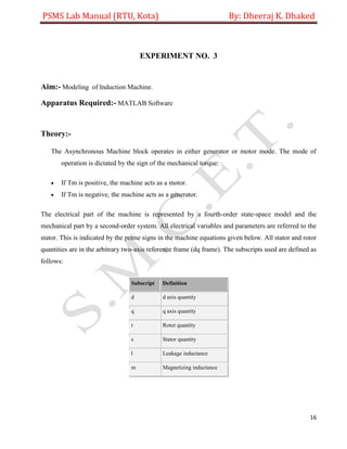 PSMS Lab Manual (RTU, Kota) By: Dheeraj K. Dhaked
16
EXPERIMENT NO. 3
Aim:- Modeling of Induction Machine.
Apparatus Required:- MATLAB Software
Theory:-
The Asynchronous Machine block operates in either generator or motor mode. The mode of
operation is dictated by the sign of the mechanical torque:
 If Tm is positive, the machine acts as a motor.
 If Tm is negative, the machine acts as a generator.
The electrical part of the machine is represented by a fourth-order state-space model and the
mechanical part by a second-order system. All electrical variables and parameters are referred to the
stator. This is indicated by the prime signs in the machine equations given below. All stator and rotor
quantities are in the arbitrary two-axis reference frame (dq frame). The subscripts used are defined as
follows:
Subscript Definition
d d axis quantity
q q axis quantity
r Rotor quantity
s Stator quantity
l Leakage inductance
m Magnetizing inductance
 