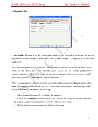 PSMS Lab Manual (RTU, Kota) By: Dheeraj K. Dhaked
19
Configuration Tab
Preset model:- Provides a set of predetermined electrical and mechanical parameters for various
asynchronous machine ratings of power (HP), phase-to-phase voltage (V), frequency (Hz), and rated
speed (rpm).
Select one of the preset models to load the corresponding electrical and mechanical parameters in the
entries of the dialog box. Note that the preset models do not include predetermined
saturation parameters. Select No if you do not want to use a preset model, or if you want to modify
some of the parameters of a preset model, as described below.
When you select a preset model, the electrical and mechanical parameters in the Parameters tab of the
dialog box become unmodifiable (grayed out). To start from a given preset model and then modify
machine parameters, you have to do the following:
1. Select the desired preset model to initialize the parameters.
2. Change the Preset model parameter value to No. This will not change the machine parameters.
By doing so, you just break the connection with the particular preset model.
3. Modify the machine parameters as you wish, then click Apply.
 