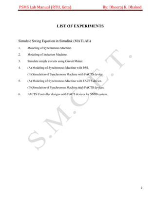 PSMS Lab Manual (RTU, Kota) By: Dheeraj K. Dhaked
2
LIST OF EXPERIMENTS
Simulate Swing Equation in Simulink (MATLAB)
1. Modeling of Synchronous Machine.
2. Modeling of Induction Machine.
3. Simulate simple circuits using Circuit Maker.
4. (A) Modeling of Synchronous Machine with PSS.
(B) Simulation of Synchronous Machine with FACTS device.
5. (A) Modeling of Synchronous Machine with FACTS device.
(B) Simulation of Synchronous Machine with FACTS devices.
6. FACTS Controller designs with FACT devices for SMIB system.
 