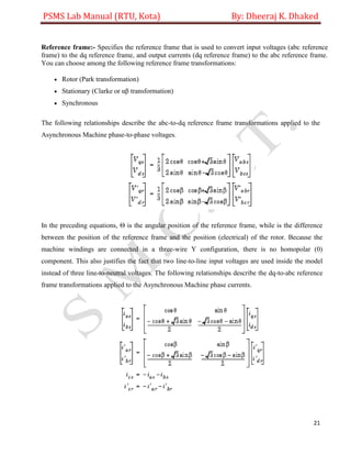 PSMS Lab Manual (RTU, Kota) By: Dheeraj K. Dhaked
21
Reference frame:- Specifies the reference frame that is used to convert input voltages (abc reference
frame) to the dq reference frame, and output currents (dq reference frame) to the abc reference frame.
You can choose among the following reference frame transformations:
 Rotor (Park transformation)
 Stationary (Clarke or αβ transformation)
 Synchronous
The following relationships describe the abc-to-dq reference frame transformations applied to the
Asynchronous Machine phase-to-phase voltages.
In the preceding equations, Θ is the angular position of the reference frame, while is the difference
between the position of the reference frame and the position (electrical) of the rotor. Because the
machine windings are connected in a three-wire Y configuration, there is no homopolar (0)
component. This also justifies the fact that two line-to-line input voltages are used inside the model
instead of three line-to-neutral voltages. The following relationships describe the dq-to-abc reference
frame transformations applied to the Asynchronous Machine phase currents.
 