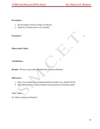 PSMS Lab Manual (RTU, Kota) By: Dheeraj K. Dhaked
25
Precaution:-
1. Do not tamper with the settings of software.
2. Study the all observations very carefully.
Procedure:-
Observation Table:-
Calculations:-
Results:- We have successfully Modelled the Induction Machine.
References:-
1. http://www.mathworks.in/matlabcentral/newsreader/view_thread/336140
2. http://seminarprojects.net/q/simulate-swing-equation-in-simulink-matlab
Viva- Voice:-
Q.1 What is Induction Machine?
 