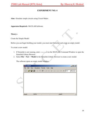 PSMS Lab Manual (RTU, Kota) By: Dheeraj K. Dhaked
26
EXPERIMENT NO. 4
Aim:- Simulate simple circuits using Circuit Maker.
Apparatus Required:- MATLAB Software.
Theory:-
Create the Simple Model:
Before you can begin building your model, you must start Simulink and create an empty model.
To create a new model:
1. If Simulink is not running, enter simulink in the MATLAB Command Window to open the
Simulink Library Browser.
2. Select File > New > Model in the Simulink Library Browser to create a new model.
The software opens an empty model window.
 
