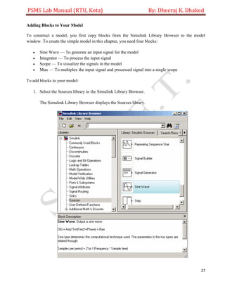PSMS Lab Manual (RTU, Kota) By: Dheeraj K. Dhaked
27
Adding Blocks to Your Model
To construct a model, you first copy blocks from the Simulink Library Browser to the model
window. To create the simple model in this chapter, you need four blocks:
 Sine Wave — To generate an input signal for the model
 Integrator — To process the input signal
 Scope — To visualize the signals in the model
 Mux — To multiplex the input signal and processed signal into a single scope
To add blocks to your model:
1. Select the Sources library in the Simulink Library Browser.
The Simulink Library Browser displays the Sources library.
 