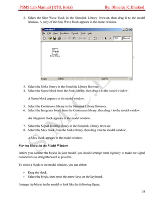 PSMS Lab Manual (RTU, Kota) By: Dheeraj K. Dhaked
28
2. Select the Sine Wave block in the Simulink Library Browser, then drag it to the model
window. A copy of the Sine Wave block appears in the model window.
3. Select the Sinks library in the Simulink Library Browser.
4. Select the Scope block from the Sinks library, then drag it to the model window.
A Scope block appears in the model window.
5. Select the Continuous library in the Simulink Library Browser.
6. Select the Integrator block from the Continuous library, then drag it to the model window.
An Integrator block appears in the model window.
7. Select the Signal Routing library in the Simulink Library Browser.
8. Select the Mux block from the Sinks library, then drag it to the model window.
A Mux block appears in the model window.
Moving Blocks in the Model Window
Before you connect the blocks in your model, you should arrange them logically to make the signal
connections as straightforward as possible.
To move a block in the model window, you can either:
 Drag the block.
 Select the block, then press the arrow keys on the keyboard.
Arrange the blocks in the model to look like the following figure.
 