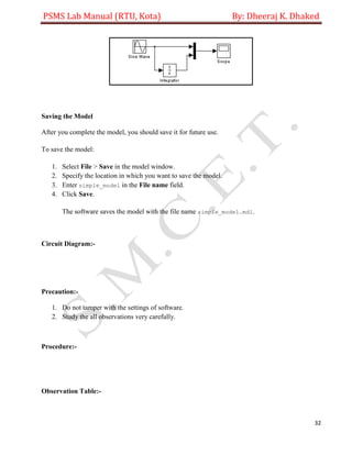 PSMS Lab Manual (RTU, Kota) By: Dheeraj K. Dhaked
32
Saving the Model
After you complete the model, you should save it for future use.
To save the model:
1. Select File > Save in the model window.
2. Specify the location in which you want to save the model.
3. Enter simple_model in the File name field.
4. Click Save.
The software saves the model with the file name simple_model.mdl.
Circuit Diagram:-
Precaution:-
1. Do not tamper with the settings of software.
2. Study the all observations very carefully.
Procedure:-
Observation Table:-
 