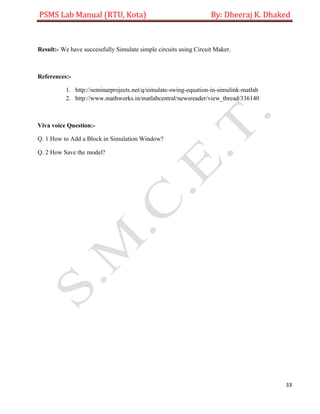 PSMS Lab Manual (RTU, Kota) By: Dheeraj K. Dhaked
33
Result:- We have successfully Simulate simple circuits using Circuit Maker.
References:-
1. http://seminarprojects.net/q/simulate-swing-equation-in-simulink-matlab
2. http://www.mathworks.in/matlabcentral/newsreader/view_thread/336140
Viva voice Question:-
Q. 1 How to Add a Block in Simulation Window?
Q. 2 How Save the model?
 