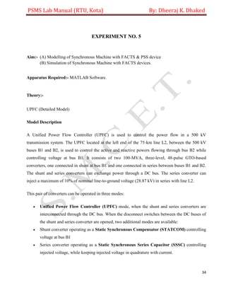 PSMS Lab Manual (RTU, Kota) By: Dheeraj K. Dhaked
34
EXPERIMENT NO. 5
Aim:- (A) Modelling of Synchronous Machine with FACTS & PSS device
(B) Simulation of Synchronous Machine with FACTS devices.
Apparatus Required:- MATLAB Software.
Theory:-
UPFC (Detailed Model)
Model Description
A Unified Power Flow Controller (UPFC) is used to control the power flow in a 500 kV
transmission system. The UPFC located at the left end of the 75-km line L2, between the 500 kV
buses B1 and B2, is used to control the active and reactive powers flowing through bus B2 while
controlling voltage at bus B1. It consists of two 100-MVA, three-level, 48-pulse GTO-based
converters, one connected in shunt at bus B1 and one connected in series between buses B1 and B2.
The shunt and series converters can exchange power through a DC bus. The series converter can
inject a maximum of 10% of nominal line-to-ground voltage (28.87 kV) in series with line L2.
This pair of converters can be operated in three modes:
 Unified Power Flow Controller (UPFC) mode, when the shunt and series converters are
interconnected through the DC bus. When the disconnect switches between the DC buses of
the shunt and series converter are opened, two additional modes are available:
 Shunt converter operating as a Static Synchronous Compensator (STATCOM) controlling
voltage at bus B1
 Series converter operating as a Static Synchronous Series Capacitor (SSSC) controlling
injected voltage, while keeping injected voltage in quadrature with current.
 