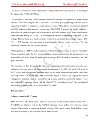 PSMS Lab Manual (RTU, Kota) By: Dheeraj K. Dhaked
35
The mode of operation as well as the reference voltage and reference power values can be changed
by means of the “UPFC GUI” block.
The principle of operation of the harmonic neutralized converters is explained in another demo
entitled “Three-phase 48-pulse GTO converter”. This demo (power_48pulsegtoconverter.mdl) is
accessible in the Power Electronics Models library of demos. When the two converters are operated
in UPFC mode, the shunt converter operates as a STATCOM. It controls the bus B1 voltage by
controlling the absorbed or generated reactive power while also allowing active power transfer to the
series converter through the DC bus. The reactive power variation is obtained by varying the DC bus
voltage. The four three-level shunt converters operate at a constant conduction angle (Sigma= 180-
7.5 = 172.5 degrees), thus generating a quasi-sinusoidal 48-step voltage waveform. The first
significant harmonics are the 47th and the 49th.
When operating in UPFC mode, the magnitude of the series injected voltage is varied by varying the
Sigma conduction angle, therefore generating higher harmonic contents than the shunt converter. As
illustrated in this demo, when the series converter operates in SSSC mode it generates a “true” 48-
pulse waveform.
The natural power flow through bus B2 when zero voltage is generated by the series converter (zero
voltage on converter side of the four converter transformers) is P=+870 MW and Q=-70 Mvar. In
UPFC mode, both the magnitude and phase angle and the series injected voltage can be varied, thus
allowing control of P and Q. The UPFC controllable region is obtained by keeping the injected
voltage to its maximum value (0.1 pu) and varying its phase angle from zero to 360 degrees. To see
the resulting P-Q trajectory, double click the “Show UPFC Controllable Region”. Any point located
inside the PQ elliptic region can be obtained in UPFC mode.
Demonstration
1. Power control in UPFC mode
Open the UPFC GUI block menu. The GUI allows you to choose the operation mode (UPFC,
STATCOM or SSSC) as well as the Pref/Qref reference powers and/or Vref reference voltage
settings. Also, in order to observe the dynamic response of the control system, the GUI allows you to
specify a step change of any reference value at a specific time.
 