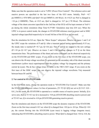 PSMS Lab Manual (RTU, Kota) By: Dheeraj K. Dhaked
36
Make sure that the operation mode is set to “UPFC (Power Flow Control)”. The reference active and
reactive powers are specified in the last two lines of the GUI menu. Initially, Pref= +8.7
pu/100MVA (+870 MW) and Qref=-0.6 pu/100MVA (-60 Mvar). At t=0.25 sec Pref is changed to
+10 pu (+1000MW). Then, at t=0.5 sec, Qref is changed to +0.7 pu (+70 Mvar). The reference
voltage of the shunt converter (specified in the 2nd line of the GUI) will be kept constant at Vref=1
pu during the whole simulation (Step Time=0.3*100> Simulation stop time (0.8 sec). When the
UPFC is in power control mode, the changes in STATCOM reference reactive power and in SSSC
injected voltage (specified respectively in 1st and 3rd line of the GUI) as are not used.
Run the simulation for 0.8 sec. Open the “Show Scopes” subsystem. Observe on traces 1 and 2 of
the UPFC scope the variations of P and Q. After a transient period lasting approximately 0.15 sec,
the steady state is reached (P=+8.7 pu; Q=-0.6 pu). Then P and Q are ramped to the new settings
(P=+10 pu Q=+0.7 pu). Observe on traces 3 and 4 the resulting changes in P Q on the three
transmission lines. The performance of the shunt and series converters can be observed respectively
on the STATCOM and SSSC scopes. If you zoom on the first trace of the STATCOM scope, you
can observe the 48-step voltage waveform Vs generated on the secondary side of the shunt converter
transformers (yellow trace) superimposed with the primary voltage Vp (magenta) and the primary
current Ip (cyan). The dc bus voltage (trace 2) varies in the 19kV-21kV range. If you zoom on the
first trace of the SSSC scope, you can observe the injected voltage waveforms Vinj measured
between buses B1 and B2.
2. Var control in STATCOM mode
In the GUI block menu, change the operation mode to “STATCOM (Var Control)”. Make sure that
the STATCOM references values (1st line of parameters, [T1 T2 Q1 Q2]) are set to [0.3 0.5 +0.8 -
0.8 ]. In this mode, the STATCOM is operated as a variable source of reactive power. Initially, Q is
set to zero, then at T1=0.3 sec Q is increased to +0.8 pu (STATCOM absorbing reactive power) and
at T2=0.5 sec, Q is reversed to -0.8 pu (STATCOM generating reactive power).
Run the simulation and observe on the STATCOM scope the dynamic response of the STATCOM.
Zoom on the first trace around t=0.5 sec when Q is changed from +0.8 pu to -0.8 pu. When Q=+0.8
pu, the current flowing into the STATCOM (cyan trace) is lagging voltage (magenta trace),
indicating that STATCOM is absorbing reactive power. When Qref is changed from +0.8 to -0.8, the
 