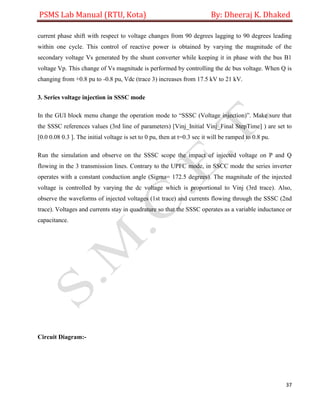 PSMS Lab Manual (RTU, Kota) By: Dheeraj K. Dhaked
37
current phase shift with respect to voltage changes from 90 degrees lagging to 90 degrees leading
within one cycle. This control of reactive power is obtained by varying the magnitude of the
secondary voltage Vs generated by the shunt converter while keeping it in phase with the bus B1
voltage Vp. This change of Vs magnitude is performed by controlling the dc bus voltage. When Q is
changing from +0.8 pu to -0.8 pu, Vdc (trace 3) increases from 17.5 kV to 21 kV.
3. Series voltage injection in SSSC mode
In the GUI block menu change the operation mode to “SSSC (Voltage injection)”. Make sure that
the SSSC references values (3rd line of parameters) [Vinj_Initial Vinj_Final StepTime] ) are set to
[0.0 0.08 0.3 ]. The initial voltage is set to 0 pu, then at t=0.3 sec it will be ramped to 0.8 pu.
Run the simulation and observe on the SSSC scope the impact of injected voltage on P and Q
flowing in the 3 transmission lines. Contrary to the UPFC mode, in SSCC mode the series inverter
operates with a constant conduction angle (Sigma= 172.5 degrees). The magnitude of the injected
voltage is controlled by varying the dc voltage which is proportional to Vinj (3rd trace). Also,
observe the waveforms of injected voltages (1st trace) and currents flowing through the SSSC (2nd
trace). Voltages and currents stay in quadrature so that the SSSC operates as a variable inductance or
capacitance.
Circuit Diagram:-
 