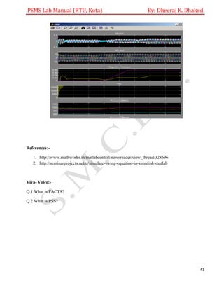 PSMS Lab Manual (RTU, Kota) By: Dheeraj K. Dhaked
41
References:-
1. http://www.mathworks.in/matlabcentral/newsreader/view_thread/328696
2. http://seminarprojects.net/q/simulate-swing-equation-in-simulink-matlab
Viva- Voice:-
Q.1 What is FACTS?
Q.2 What is PSS?
 