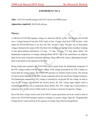PSMS Lab Manual (RTU, Kota) By: Dheeraj K. Dhaked
42
EXPERIMENT NO. 6
Aim: - FACTS Controller designs with FACT devices for SMIB system.
Apparatus required:- MATLAB software.
Theory:-
A 100-Mvar STATCOM regulates voltage on a three-bus 500-kV system. The 48-pulse STATCOM
uses a Voltage-Sourced Converter (VSC) built of four 12-pulse three-level GTO inverters. Look
inside the STATCOM block to see how the VSC inverter is built. The four sets of three-phase
voltages obtained at the output of the four three-level inverters are applied to the secondary windings
of four phase-shifting transformers (-15 deg., -7.5 deg., 7.5 deg., +7.5 deg. phase shifts). The
fundamental components of voltages obtained on the 500 kV side of the transformers are added in
phase by the serial connection of primary windings. Please refer to the "power_48pulsegtoconverter"
demo to get details on the operation of the VSC.
During steady-state operation the STATCOM control system keeps the fundamental component of
the VSC voltage in phase with the system voltage. If the voltage generated by the VSC is higher (or
lower) than the system voltage, the STATCOM generates (or absorbs) reactive power. The amount
of reactive power depends on the VSC voltage magnitude and on the transformer leakage reactances.
The fundamental component of VSC voltage is controlled by varying the DC bus voltage. In order to
vary the DC voltage, and therefore the reactive power, the VSC voltage angle (alpha) which is
normally kept close to zero is temporarily phase shifted. This VSC voltage lag or lead produces a
temporary flow of active power which results in an increase or decrease of capacitor voltages.
One of the three voltage sources used in the 500 kV system equivalents can be be varied in order to
observe the STATCOM dynamic response to changes in system voltage. Open the "Programmable
Voltage Source" menu and look at the sequence of voltage steps which are programmed.
 