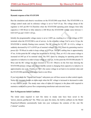 PSMS Lab Manual (RTU, Kota) By: Dheeraj K. Dhaked
43
Demonstration
Dynamic response of the STATCOM
Run the simulation and observe waveforms on the STATCOM scope block. The STATCOM is in
voltage control mode and its reference voltage is set to Vref=1.0 pu. The voltage droop of the
regulator is 0.03 pu/100 VA.Therefore when the STATCOM operating point changes from fully
capacitive (+100 Mvar) to fully inductive (-100 Mvar) the STATCOM voltage varies between 1-
0.03=0.97 pu and 1+0.03=1.03 pu.
Initially the programmable voltage source is set at 1.0491 pu, resulting in a 1.0 pu voltage at SVC
terminals when the STATCOM is out of service. As the reference voltage Vref is set to 1.0 pu, the
STATCOM is initially floating (zero current). The DC voltage is 19.3 kV. At t=0.1s, voltage is
suddenly decreased by 4.5 % (0.955 pu of nominal voltage). The SVC reacts by generating reactive
power (Q=+70 Mvar) in order to keep voltage at 0.979 pu. The 95% settling time is approximately
47 ms. At this point the DC voltage has increasded to 20.4 kV. Then, at t=0.2 s the source voltage is
increased to1.045 pu of its nominal value. The SVC reacts by changing its operating point from
capacitive to inductive in order to keep voltage at 1.021 pu. At this point the STATCOM absorbs 72
Mvar and the DC voltage has been lowered to 18.2 kV. Observe on the first trace showing the
STATCOM primary voltage and current that the current is changing from capacitive to inductive in
approximately one cycle. Finally, at t=0.3 s the source voltage in set back to its nominal value and
the STATCOM operating point comes back to zero Mvar.
If you look inside the "Signals and Scopes" subsystem you will have access to other control signals.
Notice the transient changes on alpha angle when the DC voltage is increased or decreased in order
to vary reactive power. The steady state value of alpha (0.5 degrees) is the phase shift required to
maintain a small active power flow compensating transformer and converter losses.
How To Regenerate Initial Conditions
The initial states required to start this demo in steady state have been saved in the
"power_statcom_gto48p.mat" file. When you open this demo, the InitFcn callback (in the Model
Properties/Callbacks) automatically loads into your workspace the contents of this .mat file
("xInitial" variable).
 