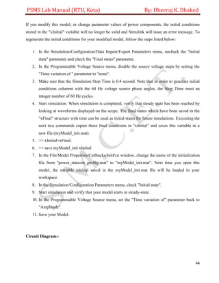 PSMS Lab Manual (RTU, Kota) By: Dheeraj K. Dhaked
44
If you modify this model, or change parameter values of power components, the initial conditions
stored in the "xInitial" variable will no longer be valid and Simulink will issue an error message. To
regenerate the initial conditions for your modified model, follow the steps listed below:
1. In the Simulation/Configuration/Data Import/Export Parameters menu, uncheck the "Initial
state" parameter and check the "Final states" parameter.
2. In the Programmable Voltage Source menu, disable the source voltage steps by setting the
"Time variation of " parameter to "none".
3. Make sure that the Simulation Stop Time is 0.4 second. Note that in order to generate initial
conditions coherent with the 60 Hz voltage source phase angles, the Stop Time must an
integer number of 60 Hz cycles.
4. Start simulation. When simulation is completed, verify that steady state has been reached by
looking at waveforms displayed on the scope. The final states which have been saved in the
"xFinal" structure with time can be used as initial states for future simulations. Executing the
next two commands copies these final conditions in "xInitial" and saves this variable in a
new file (myModel_init.mat).
5. >> xInitial=xFinal;
6. >> save myModel_init xInitial
7. In the File/Model Properties/Callbacks/InitFcn window, change the name of the initialization
file from "power_statcom_gto48p.mat" to "myModel_init.mat". Next time you open this
model, the variable xInitial saved in the myModel_init.mat file will be loaded in your
workspace.
8. In the Simulation/Configuration Parameters menu, check "Initial state".
9. Start simulation and verify that your model starts in steady-state.
10. In the Programmable Voltage Source menu, set the "Time variation of" parameter back to
"Amplitude".
11. Save your Model.
Circuit Diagram:-
 