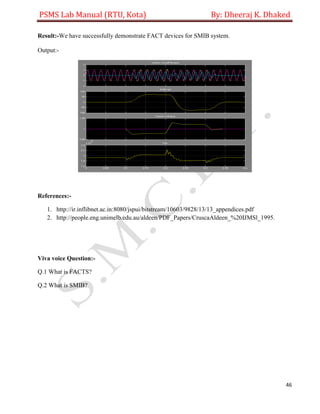 PSMS Lab Manual (RTU, Kota) By: Dheeraj K. Dhaked
46
Result:-We have successfully demonstrate FACT devices for SMIB system.
Output:-
References:-
1. http://ir.inflibnet.ac.in:8080/jspui/bitstream/10603/9828/13/13_appendices.pdf
2. http://people.eng.unimelb.edu.au/aldeen/PDF_Papers/CruscaAldeen_%20IJMSl_1995.
Viva voice Question:-
Q.1 What is FACTS?
Q.2 What is SMIB?
 