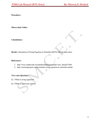 PSMS Lab Manual (RTU, Kota) By: Dheeraj K. Dhaked
5
Procedure:-
Observation Table:-
Calculations:-
Result:- Simulation of Swing Equation in Simulink (MATLAB) has been done.
References:-
1. http://www.mathworks.in/matlabcentral/newsreader/view_thread/23445
2. http://seminarprojects.net/q/simulate-swing-equation-in-simulink-matlab
Viva voice Question:-
Q. 1 What is swing equation?
Q. 2 What is equal area criteria?
 