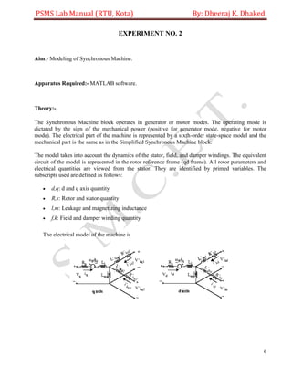 PSMS Lab Manual (RTU, Kota) By: Dheeraj K. Dhaked
6
EXPERIMENT NO. 2
Aim:- Modeling of Synchronous Machine.
Apparatus Required:- MATLAB software.
Theory:-
The Synchronous Machine block operates in generator or motor modes. The operating mode is
dictated by the sign of the mechanical power (positive for generator mode, negative for motor
mode). The electrical part of the machine is represented by a sixth-order state-space model and the
mechanical part is the same as in the Simplified Synchronous Machine block.
The model takes into account the dynamics of the stator, field, and damper windings. The equivalent
circuit of the model is represented in the rotor reference frame (qd frame). All rotor parameters and
electrical quantities are viewed from the stator. They are identified by primed variables. The
subscripts used are defined as follows:
 d,q: d and q axis quantity
 R,s: Rotor and stator quantity
 l,m: Leakage and magnetizing inductance
 f,k: Field and damper winding quantity
The electrical model of the machine is
 