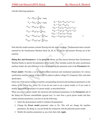 PSMS Lab Manual (RTU, Kota) By: Dheeraj K. Dhaked
7
with the following equations.
Note that this model assumes currents flowing into the stator windings. The measured stator currents
returned by the Synchronous Machine block (Ia, Ib, Ic, Id, Iq) are the currents flowing out of the
machine.
Dialog Box and Parameters:- In the powerlib library you can choose between three Synchronous
Machine blocks to specify the parameters of the model. They simulate exactly the same synchronous
machine model; the only difference is the way of entering the parameter units in the Parameters tab.
Preset model:- Provides a set of predetermined electrical and mechanical parameters for various
synchronous machine ratings of power (kVA), phase-to-phase voltage (V), frequency (Hz), and rated
speed (rpm).
Select one of the preset models to load the corresponding electrical and mechanical parameters in the
entries of the dialog box. Select No if you do not want to use a preset model, or if you want to
modify some of the parameters of a preset model, as described below.
When you select a preset model, the electrical and mechanical parameters in the Parameters tab of
the dialog box become unmodifiable (grayed out). To start from a given preset model and then
modify machine parameters, you have to do the following:
1. Select the desired preset model to initialize the parameters.
2. Change the Preset model parameter value to No. This will not change the machine
parameters. By doing so, you just break the connection with the particular preset model.
3. Modify the machine parameters as you wish, then click Apply.
 