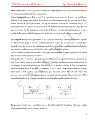 PSMS Lab Manual (RTU, Kota) By: Dheeraj K. Dhaked
8
Mechanical input:- Allows you to select either the torque applied to the shaft or the rotor speed as
the Simulink signal applied to the block's input.
Select Mechanical power Pm to specify a mechanical power input, in W or in pu, and change
labeling of the block's input to Pm. The machine speed is determined by the machine Inertia J (or
inertia constant H for the pu machine) and by the difference between the mechanical torque Tm,
resulting from the the applied mechanical power Pm, and the internal electromagnetic torque Te. The
sign convention for the mechanical power is the following: when the speed is positive, a positive
mechanical power signal indicates generator mode and a negative signal indicates motor mode.
Select Speed w to specify a speed input, in rad/s or in pu, and change labeling of the block's input to
w. The machine speed is imposed and the mechanical part of the model (inertia constant H) is
ignored. Using the speed as the mechanical input allows modeling a mechanical coupling between
two machines and interfacing with SimMechanics and SimDriveline models.
The next figure indicates how to model a stiff shaft interconnection in a motor-generator set, where
both machines are synchronous machines.
The speed output of machine 1 (motor) is connected to the speed input of machine 2 (generator). In
this figure friction torque is ignored in machine 2. Therefore, its electromagnetic torque output Te
corresponds to the mechanical torque Tm applied to the shaft of machine 1. The corresponding
mechanical input power of machine 1 is computed as Pm = Tm*w.The Kw factor takes into account
speed units of both machines (pu or rad/s) and gear box ratio w2/w1. The KT factor takes into
account torque units of both machines (pu or N.m) and machine ratings. Also, as the inertia J2 is
ignored in machine 2, J2 referred to machine 1 speed must be added to machine 1 inertia J1.
Rotor type:- Specify rotor type: Salient-pole or Round (cylindrical). This choice affects the number
of rotor circuits in the q-axis (damper windings).
 