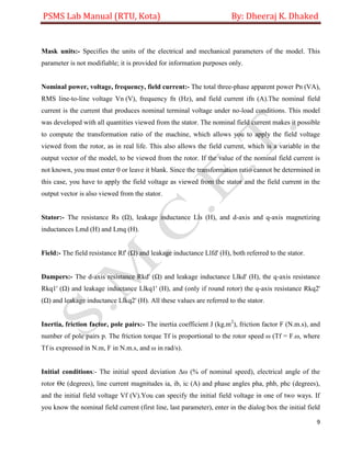 PSMS Lab Manual (RTU, Kota) By: Dheeraj K. Dhaked
9
Mask units:- Specifies the units of the electrical and mechanical parameters of the model. This
parameter is not modifiable; it is provided for information purposes only.
Nominal power, voltage, frequency, field current:- The total three-phase apparent power Pn (VA),
RMS line-to-line voltage Vn (V), frequency fn (Hz), and field current ifn (A).The nominal field
current is the current that produces nominal terminal voltage under no-load conditions. This model
was developed with all quantities viewed from the stator. The nominal field current makes it possible
to compute the transformation ratio of the machine, which allows you to apply the field voltage
viewed from the rotor, as in real life. This also allows the field current, which is a variable in the
output vector of the model, to be viewed from the rotor. If the value of the nominal field current is
not known, you must enter 0 or leave it blank. Since the transformation ratio cannot be determined in
this case, you have to apply the field voltage as viewed from the stator and the field current in the
output vector is also viewed from the stator.
Stator:- The resistance Rs (Ω), leakage inductance Lls (H), and d-axis and q-axis magnetizing
inductances Lmd (H) and Lmq (H).
Field:- The field resistance Rf' (Ω) and leakage inductance Llfd' (H), both referred to the stator.
Dampers:- The d-axis resistance Rkd' (Ω) and leakage inductance Llkd' (H), the q-axis resistance
Rkq1' (Ω) and leakage inductance Llkq1' (H), and (only if round rotor) the q-axis resistance Rkq2'
(Ω) and leakage inductance Llkq2' (H). All these values are referred to the stator.
Inertia, friction factor, pole pairs:- The inertia coefficient J (kg.m2
), friction factor F (N.m.s), and
number of pole pairs p. The friction torque Tf is proportional to the rotor speed ω (Tf = F.ω, where
Tf is expressed in N.m, F in N.m.s, and ω in rad/s).
Initial conditions:- The initial speed deviation Δω (% of nominal speed), electrical angle of the
rotor Θe (degrees), line current magnitudes ia, ib, ic (A) and phase angles pha, phb, phc (degrees),
and the initial field voltage Vf (V).You can specify the initial field voltage in one of two ways. If
you know the nominal field current (first line, last parameter), enter in the dialog box the initial field
 