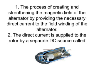 1. The process of creating and
strenthening the magnetic field of the
alternator by providing the necessary
direct current to the field winding of the
alternator.
2. The direct current is supplied to the
rotor by a separate DC source called
as Exciter.
 