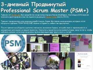 3-дневный Продвинутый
Professional Scrum Master (PSM+)
Тренинг от Scrum.org был разработан создателем Скрама Кеном Швабером. Настоящая (V.4) версия
тренинга адаптирована под последнюю редакцию Скрам Гайда (июль 2013).
Тренинг предназначен для команд разработчиков, Скрам Мастеров и менеджеров, которые хотят
получить глубокие ПРАКТИЧЕСКИЕ знания о Скраме и гибких методологиях .
После тренинга вы будете в деталях понимать механизм Скрама, его действие и применимость в
конкретных ситуациях на ваших проектах. Научитесь грамотно использовать Скрам, вместо того, чтобы
набивать шишки, используя знания из противоречащих друг другу книг и статей.
 