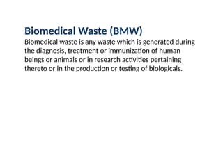 Biomedical Waste (BMW)
Biomedical waste is any waste which is generated during
the diagnosis, treatment or immunization of human
beings or animals or in research activities pertaining
thereto or in the production or testing of biologicals.
 