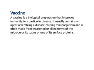 Vaccine
A vaccine is a biological preparation that improves
immunity to a particular disease. It usually contains an
agent resembling a disease-causing microorganism and is
often made from weakened or killed forms of the
microbe or its toxins or one of its surface proteins.
 
