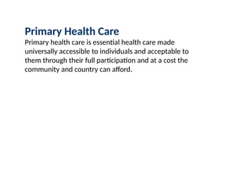 Primary Health Care
Primary health care is essential health care made
universally accessible to individuals and acceptable to
them through their full participation and at a cost the
community and country can afford.
 