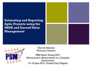 Estimating and Reporting
Agile Projects using the
SRDR and EarnedValue
Management
Glen B. Alleman
Thomas J. Coonce
PSM Users’ Group 2017
Measurement: Measurement in a Complex
Environment
12‒16 June 2017, Crystal City,Virginia
 