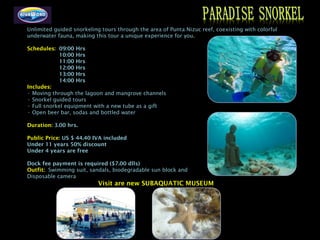 Unlimited guided snorkeling tours through the area of Punta Nizuc reef, coexisting with colorful
underwater fauna, making this tour a unique experience for you.

Schedules: 09:00 Hrs
            10:00 Hrs
            11:00 Hrs
            12:00 Hrs
            13:00 Hrs
            14:00 Hrs
Includes:
• Moving through the lagoon and mangrove channels
• Snorkel guided tours
• Full snorkel equipment with a new tube as a gift
• Open beer bar, sodas and bottled water

Duration: 3.00 hrs.

Public Price: US $ 44.40 IVA included
Under 11 years 50% discount
Under 4 years are free

Dock fee payment is required ($7.00 dlls)
Outfit: Swimming suit, sandals, biodegradable sun block and
Disposable camera
                           Visit are new SUBAQUATIC MUSEUM
 