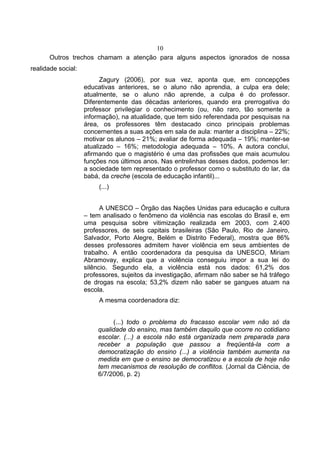 10
      Outros trechos chamam a atenção para alguns aspectos ignorados de nossa
realidade social:
                          Zagury (2006), por sua vez, aponta que, em concepções
                    educativas anteriores, se o aluno não aprendia, a culpa era dele;
                    atualmente, se o aluno não aprende, a culpa é do professor.
                    Diferentemente das décadas anteriores, quando era prerrogativa do
                    professor privilegiar o conhecimento (ou, não raro, tão somente a
                    informação), na atualidade, que tem sido referendada por pesquisas na
                    área, os professores têm destacado cinco principais problemas
                    concernentes a suas ações em sala de aula: manter a disciplina – 22%;
                    motivar os alunos – 21%; avaliar de forma adequada – 19%; manter-se
                    atualizado – 16%; metodologia adequada – 10%. A autora conclui,
                    afirmando que o magistério é uma das profissões que mais acumulou
                    funções nos últimos anos. Nas entrelinhas desses dados, podemos ler:
                    a sociedade tem representado o professor como o substituto do lar, da
                    babá, da creche (escola de educação infantil)...
                         (...)


                          A UNESCO – Órgão das Nações Unidas para educação e cultura
                    – tem analisado o fenômeno da violência nas escolas do Brasil e, em
                    uma pesquisa sobre vitimização realizada em 2003, com 2.400
                    professores, de seis capitais brasileiras (São Paulo, Rio de Janeiro,
                    Salvador, Porto Alegre, Belém e Distrito Federal), mostra que 86%
                    desses professores admitem haver violência em seus ambientes de
                    trabalho. A então coordenadora da pesquisa da UNESCO, Miriam
                    Abramovay, explica que a violência conseguiu impor a sua lei do
                    silêncio. Segundo ela, a violência está nos dados: 61,2% dos
                    professores, sujeitos da investigação, afirmam não saber se há tráfego
                    de drogas na escola; 53,2% dizem não saber se gangues atuam na
                    escola.
                         A mesma coordenadora diz:


                             (...) todo o problema do fracasso escolar vem não só da
                        qualidade do ensino, mas também daquilo que ocorre no cotidiano
                        escolar. (...) a escola não está organizada nem preparada para
                        receber a população que passou a freqüentá-la com a
                        democratização do ensino (...) a violência também aumenta na
                        medida em que o ensino se democratizou e a escola de hoje não
                        tem mecanismos de resolução de conflitos. (Jornal da Ciência, de
                        6/7/2006, p. 2)
 