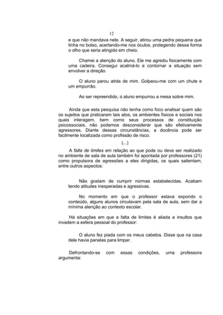 12
     e que não mandava nele. A seguir, atirou uma pedra pequena que
     tinha no bolso, acertando-me nos óculos, protegendo dessa forma
     o olho que seria atingido em cheio.

          Chamei a atenção do aluno. Ele me agrediu fisicamente com
     uma cadeira. Consegui acalmá-lo e contornar a situação sem
     envolver a direção.

         O aluno parou atrás de mim. Golpeou-me com um chute e
     um empurrão.

          Ao ser repreendido, o aluno empurrou a mesa sobre mim.

      Ainda que esta pesquisa não tenha como foco analisar quem são
os sujeitos que praticaram tais atos, os ambientes físicos e sociais nos
quais interagem, bem como seus processos de constituição
psicossociais, não podemos desconsiderar que são efetivamente
agressores. Diante dessas circunstâncias, a docência pode ser
facilmente localizada como profissão de risco.
                               (...)
     A falta de limites em relação ao que pode ou deve ser realizado
no ambiente de sala de aula também foi apontada por professores (21)
como propulsora de agressões a eles dirigidas, os quais salientam,
entre outros aspectos:


          Não gostam de cumprir normas estabelecidas. Acabam
     tendo atitudes inesperadas e agressivas.

          No momento em que o professor estava expondo o
     conteúdo, alguns alunos circulavam pela sala de aula, sem dar a
     mínima atenção ao contexto escolar.

     Há situações em que a falta de limites è aliada a insultos que
invadem a esfera pessoal do professor:

          O aluno fez piada com os meus cabelos. Disse que na casa
     dele havia panelas para limpar.

    Defrontando-se     com     essas    condições,   uma     professora
argumenta:
 