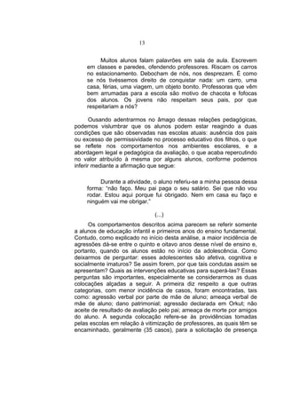 13


         Muitos alunos falam palavrões em sala de aula. Escrevem
    em classes e paredes, ofendendo professores. Riscam os carros
    no estacionamento. Debocham de nós, nos desprezam. É como
    se nós tivéssemos direito de conquistar nada: um carro, uma
    casa, férias, uma viagem, um objeto bonito. Professoras que vêm
    bem arrumadas para a escola são motivo de chacota e fofocas
    dos alunos. Os jovens não respeitam seus pais, por que
    respeitariam a nós?

       Ousando adentrarmos no âmago dessas relações pedagógicas,
podemos vislumbrar que os alunos podem estar reagindo a duas
condições que são observadas nas escolas atuais: ausência dos pais
ou excesso de permissividade no processo educativo dos filhos, o que
se reflete nos comportamentos nos ambientes escolares, e a
abordagem legal e pedagógica da avaliação, o que acaba repercutindo
no valor atribuído à mesma por alguns alunos, conforme podemos
inferir mediante a afirmação que segue:

         Durante a atividade, o aluno referiu-se a minha pessoa dessa
    forma: “não faço. Meu pai paga o seu salário. Sei que não vou
    rodar. Estou aqui porque fui obrigado. Nem em casa eu faço e
    ninguém vai me obrigar.”

                              (...)
     Os comportamentos descritos acima parecem se referir somente
a alunos de educação infantil e primeiros anos do ensino fundamental.
Contudo, como explicado no início desta análise, a maior incidência de
agressões dá-se entre o quinto e oitavo anos desse nível de ensino e,
portanto, quando os alunos estão no início da adolescência. Como
deixarmos de perguntar: esses adolescentes são afetiva, cognitiva e
socialmente imaturos? Se assim forem, por que tais condutas assim se
apresentam? Quais as intervenções educativas para superá-las? Essas
perguntas são importantes, especialmente se considerarmos as duas
colocações alçadas a seguir. A primeira diz respeito a que outras
categorias, com menor incidência de casos, foram encontradas, tais
como: agressão verbal por parte de mãe de aluno; ameaça verbal de
mãe de aluno; dano patrimonial; agressão declarada em Orkut; não
aceite de resultado de avaliação pelo pai; ameaça de morte por amigos
do aluno. A segunda colocação refere-se às providências tomadas
pelas escolas em relação à vitimização de professores, as quais têm se
encaminhado, geralmente (35 casos), para a solicitação de presença
 
