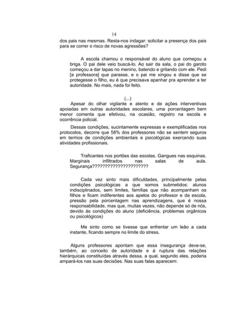 14
dos pais nas mesmas. Resta-nos indagar: solicitar a presença dos pais
para se correr o risco de novas agressões?

          A escola chamou o responsável do aluno que começou a
    briga. O pai dele veio buscá-lo. Ao sair da sala, o pai do garoto
    começou a dar tapas no menino, batendo e gritando com ele. Pedi
    [a professora] que parasse, e o pai me xingou e disse que se
    protegesse o filho, eu é que precisava apanhar pra aprender a ter
    autoridade. No mais, nada foi feito.

                             (...)
     Apesar do olhar vigilante e atento e de ações interventivas
apoiadas em outras autoridades escolares, uma porcentagem bem
menor comenta que efetivou, na ocasião, registro na escola e
ocorrência policial.
      Dessas condições, sucintamente expressas e exemplificadas nos
protocolos, decorre que 58% dos professores não se sentem seguros
em termos de condições ambientais e psicológicas exercendo suas
atividades profissionais.

        Traficantes nos portões das escolas. Gangues nas esquinas.
    Marginais      infiltrados    nas      salas     de      aula.
    Segurança??????????????????????

          Cada vez sinto mais dificuldades, principalmente pelas
    condições psicológicas a que somos submetidos: alunos
    indisciplinados, sem limites, famílias que não acompanham os
    filhos e ficam indiferentes aos apelos do professor e da escola,
    pressão pela porcentagem nas aprendizagens, que é nossa
    responsabilidade, mas que, muitas vezes, não depende só de nós,
    devido às condições do aluno (deficiência, problemas orgânicos
    ou psicológicos)

         Me sinto como se tivesse que enfrentar um leão a cada
    instante, ficando sempre no limite do stress.

     Alguns professores apontam que essa insegurança deve-se,
também, ao conceito de autoridade e à ruptura das relações
hierárquicas constituídas através dessa, a qual, segundo eles, poderia
ampará-los nas suas decisões. Nas suas falas aparecem:
 