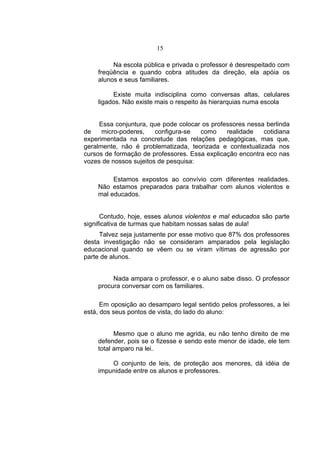 15

         Na escola pública e privada o professor é desrespeitado com
    freqüência e quando cobra atitudes da direção, ela apóia os
    alunos e seus familiares.

         Existe muita indisciplina como conversas altas, celulares
    ligados. Não existe mais o respeito às hierarquias numa escola


     Essa conjuntura, que pode colocar os professores nessa berlinda
de    micro-poderes,    configura-se  como     realidade   cotidiana
experimentada na concretude das relações pedagógicas, mas que,
geralmente, não é problematizada, teorizada e contextualizada nos
cursos de formação de professores. Essa explicação encontra eco nas
vozes de nossos sujeitos de pesquisa:

         Estamos expostos ao convívio com diferentes realidades.
    Não estamos preparados para trabalhar com alunos violentos e
    mal educados.


      Contudo, hoje, esses alunos violentos e mal educados são parte
significativa de turmas que habitam nossas salas de aula!
     Talvez seja justamente por esse motivo que 87% dos professores
desta investigação não se consideram amparados pela legislação
educacional quando se vêem ou se viram vítimas de agressão por
parte de alunos.


         Nada ampara o professor, e o aluno sabe disso. O professor
    procura conversar com os familiares.

      Em oposição ao desamparo legal sentido pelos professores, a lei
está, dos seus pontos de vista, do lado do aluno:


          Mesmo que o aluno me agrida, eu não tenho direito de me
    defender, pois se o fizesse e sendo este menor de idade, ele tem
    total amparo na lei.

        O conjunto de leis, de proteção aos menores, dá idéia de
    impunidade entre os alunos e professores.
 