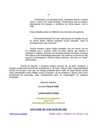 16

                              Geralmente é um processo lento, resultados lentos e, nesses
                       casos, o aluno tem muita proteção, mecanismos que os ampare,
                       dependendo da situação, o professor de vítima passa a ser o
                       vilão.

                       Essa proteção acaba se refletindo nas condutas dos gestores:


                            Na escola particular há muita vista grossa em relação ao que
                       os alunos fazem. Mesmo tentando buscar soluções, nada se
                       consegue fazer: são “menores”.

                        Porque sempre o aluno acaba protegido, por ser menor, por ter
                  um estatuto que o ampara. Além de tudo, parece que sempre o
                  professor é culpado. Quando uma situação extrema acontece, é porque
                  não utilizou uma metodologia adequada, não motivou os alunos ou não
                  procurou compreender a história desse indivíduo, não teve um “olhar”
                  diferenciado.


              Diante do exposto, o presente projeto procura, de um lado, fortalecer a
posição jurídico-instrumental dos professores e, de outro, atribuir maior responsabilidade
jurídica às escolas e aos pais na relação professor-aluno, além de exigir desses atores
maior participação nessa relação social. Outrossim, dá ao professor o devido valor como
profissional da educação, peça indispensável para as engrenagens de qualquer
sociedade.

                                   Sala das Sessões,

                                 Senador PAULO PAIM


                                 LEGISLAÇÃO CITADA

                              Presidência da República
                                      Casa Civil
                          Subchefia para Assuntos Jurídicos


                       LEI Nº 8.069, DE 13 DE JULHO DE 1990.

Vide texto compilado                         Dispõe sobre o Estatuto da Criança e do
 