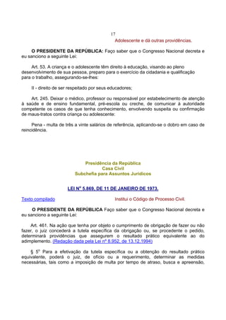 17
                                              Adolescente e dá outras providências.

     O PRESIDENTE DA REPÚBLICA: Faço saber que o Congresso Nacional decreta e
eu sanciono a seguinte Lei:

     Art. 53. A criança e o adolescente têm direito à educação, visando ao pleno
desenvolvimento de sua pessoa, preparo para o exercício da cidadania e qualificação
para o trabalho, assegurando-se-lhes:

    II - direito de ser respeitado por seus educadores;

    Art. 245. Deixar o médico, professor ou responsável por estabelecimento de atenção
à saúde e de ensino fundamental, pré-escola ou creche, de comunicar à autoridade
competente os casos de que tenha conhecimento, envolvendo suspeita ou confirmação
de maus-tratos contra criança ou adolescente:

     Pena - multa de três a vinte salários de referência, aplicando-se o dobro em caso de
reincidência.




                              Presidência da República
                                      Casa Civil
                          Subchefia para Assuntos Jurídicos


                      LEI No 5.869, DE 11 DE JANEIRO DE 1973.

Texto compilado                               Institui o Código de Processo Civil.

     O PRESIDENTE DA REPÚBLICA Faço saber que o Congresso Nacional decreta e
eu sanciono a seguinte Lei:

    Art. 461. Na ação que tenha por objeto o cumprimento de obrigação de fazer ou não
fazer, o juiz concederá a tutela específica da obrigação ou, se procedente o pedido,
determinará providências que assegurem o resultado prático equivalente ao do
adimplemento. (Redação dada pela Lei nº 8.952, de 13.12.1994)

    § 5o Para a efetivação da tutela específica ou a obtenção do resultado prático
equivalente, poderá o juiz, de ofício ou a requerimento, determinar as medidas
necessárias, tais como a imposição de multa por tempo de atraso, busca e apreensão,
 
