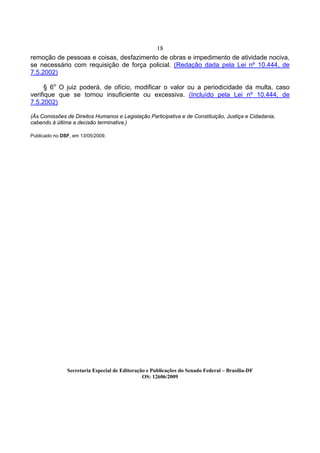 18
remoção de pessoas e coisas, desfazimento de obras e impedimento de atividade nociva,
se necessário com requisição de força policial. (Redação dada pela Lei nº 10.444, de
7.5.2002)

      § 6o O juiz poderá, de ofício, modificar o valor ou a periodicidade da multa, caso
verifique que se tornou insuficiente ou excessiva. (Incluído pela Lei nº 10.444, de
7.5.2002)

(Às Comissões de Direitos Humanos e Legislação Participativa e de Constituição, Justiça e Cidadania,
cabendo à última a decisão terminativa.)

Publicado no DSF, em 13/05/2009.




               Secretaria Especial de Editoração e Publicações do Senado Federal – Brasília-DF
                                               OS: 12606/2009
 