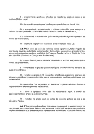 2
              II – encaminhará o professor ofendido ao hospital ou posto de saúde e ao
Instituto Médico Legal;

             III – fornecerá transporte para local seguro quando houver risco à vida;

              IV – acompanhará, se necessário, o professor ofendido, para assegurar a
retirada de seus pertences do estabelecimento de ensino ou local da ocorrência;

            V – comunicará o ocorrido aos pais ou responsável legal do agressor, se
menor de dezoito anos;

             VI – informará ao professor os direitos a ele conferidos nesta Lei.

             Art. 4º Em todos os casos de violência contra o professor, feito o registro da
ocorrência, deverá a autoridade policial adotar, de imediato, os seguintes procedimentos,
sem prejuízo daqueles previstos no Código de Processo Penal e na Lei nº 8.069, de 13 de
julho de 1990 (Estatuto da Criança e do Adolescente):

             I – ouvir o ofendido, lavrar o boletim de ocorrência e tomar a representação a
termo, se apresentada;

             II – colher todas as provas que servirem para o esclarecimento do fato e de
suas circunstâncias;

              III – remeter, no prazo de 48 (quarenta e oito) horas, expediente apartado ao
juiz com o pedido do professor ofendido, para a concessão das medidas protetivas de que
trata esta Lei;

              IV – determinar que se proceda ao exame de corpo de delito do ofendido e
requisitar outros exames periciais necessários;

            V – ouvir o agressor, seus pais ou responsável legal, o diretor do
estabelecimento de ensino e as testemunhas;

             VI – remeter, no prazo legal, os autos do inquérito policial ao juiz e ao
Ministério Público.

             Art. 5º Comparecendo qualquer dos pais ou responsável, o agressor menor de
dezoito anos será prontamente liberado pela autoridade policial, sob termo de compromisso e
responsabilidade de sua apresentação ao representante do Ministério Público no mesmo dia
 
