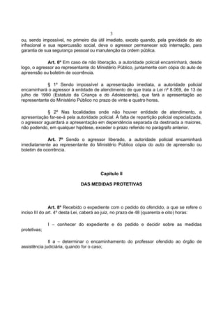3
ou, sendo impossível, no primeiro dia útil imediato, exceto quando, pela gravidade do ato
infracional e sua repercussão social, deva o agressor permanecer sob internação, para
garantia de sua segurança pessoal ou manutenção da ordem pública.

             Art. 6º Em caso de não liberação, a autoridade policial encaminhará, desde
logo, o agressor ao representante do Ministério Público, juntamente com cópia do auto de
apreensão ou boletim de ocorrência.

             § 1º Sendo impossível a apresentação imediata, a autoridade policial
encaminhará o agressor à entidade de atendimento de que trata a Lei nº 8.069, de 13 de
julho de 1990 (Estatuto da Criança e do Adolescente), que fará a apresentação ao
representante do Ministério Público no prazo de vinte e quatro horas.

             § 2º Nas localidades onde não houver entidade de atendimento, a
apresentação far-se-á pela autoridade policial. À falta de repartição policial especializada,
o agressor aguardará a apresentação em dependência separada da destinada a maiores,
não podendo, em qualquer hipótese, exceder o prazo referido no parágrafo anterior.

             Art. 7º Sendo o agressor liberado, a autoridade policial encaminhará
imediatamente ao representante do Ministério Público cópia do auto de apreensão ou
boletim de ocorrência.




                                        Capítulo II

                              DAS MEDIDAS PROTETIVAS




               Art. 8º Recebido o expediente com o pedido do ofendido, a que se refere o
inciso III do art. 4º desta Lei, caberá ao juiz, no prazo de 48 (quarenta e oito) horas:

              I – conhecer do expediente e do pedido e decidir sobre as medidas
protetivas;

              II a – determinar o encaminhamento do professor ofendido ao órgão de
assistência judiciária, quando for o caso;
 